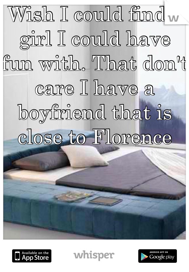 Wish I could find a girl I could have  fun with. That don't care I have a boyfriend that is close to Florence 