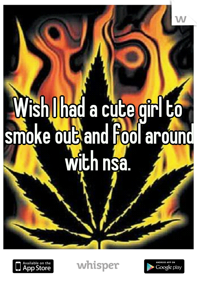 Wish I had a cute girl to smoke out and fool around with nsa. 