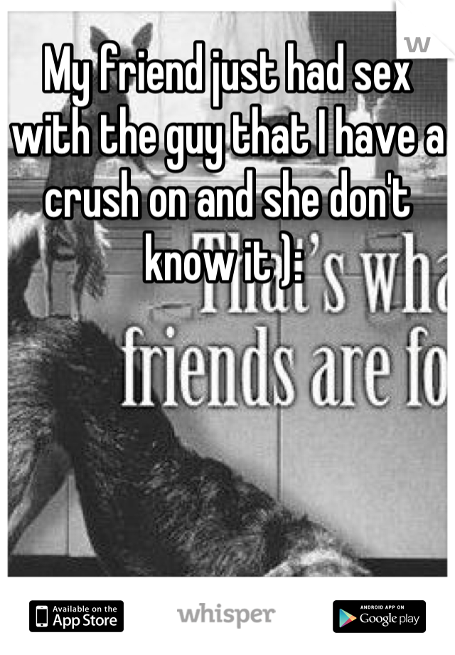 My friend just had sex with the guy that I have a crush on and she don't know it ): 