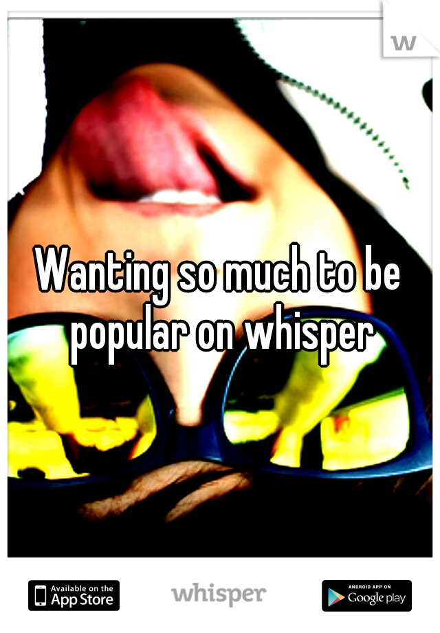 Wanting so much to be popular on whisper