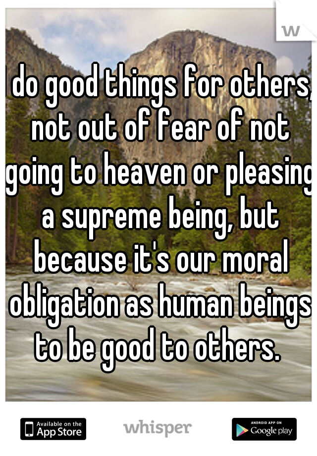 I do good things for others, not out of fear of not going to heaven or pleasing a supreme being, but because it's our moral obligation as human beings to be good to others. 