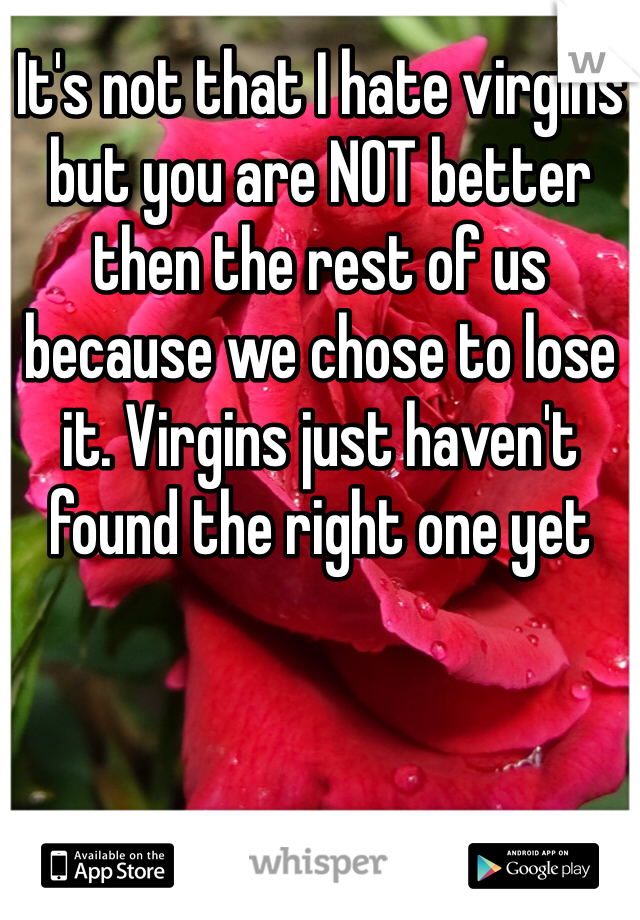 It's not that I hate virgins but you are NOT better then the rest of us because we chose to lose it. Virgins just haven't found the right one yet 