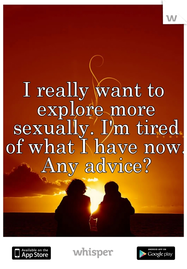 I really want to explore more sexually. I'm tired of what I have now. Any advice?