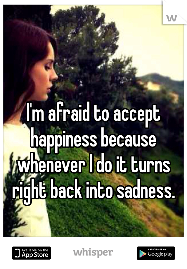 I'm afraid to accept happiness because whenever I do it turns right back into sadness.