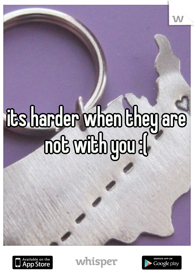 its harder when they are not with you :( 