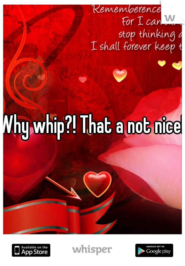 Why whip?! That a not nice!!