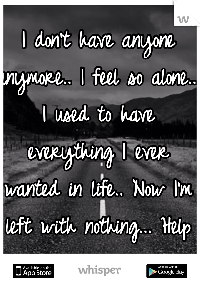 I don't have anyone anymore.. I feel so alone.. I used to have everything I ever wanted in life.. Now I'm left with nothing... Help