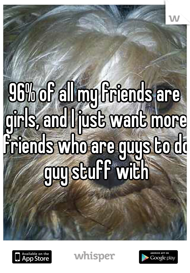 96% of all my friends are girls, and I just want more friends who are guys to do guy stuff with