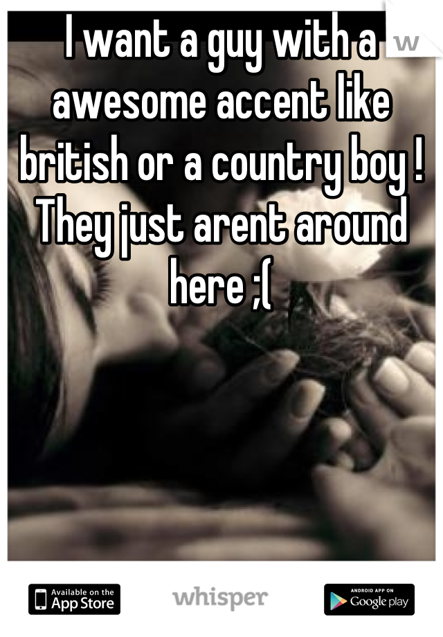 I want a guy with a awesome accent like british or a country boy ! They just arent around here ;(