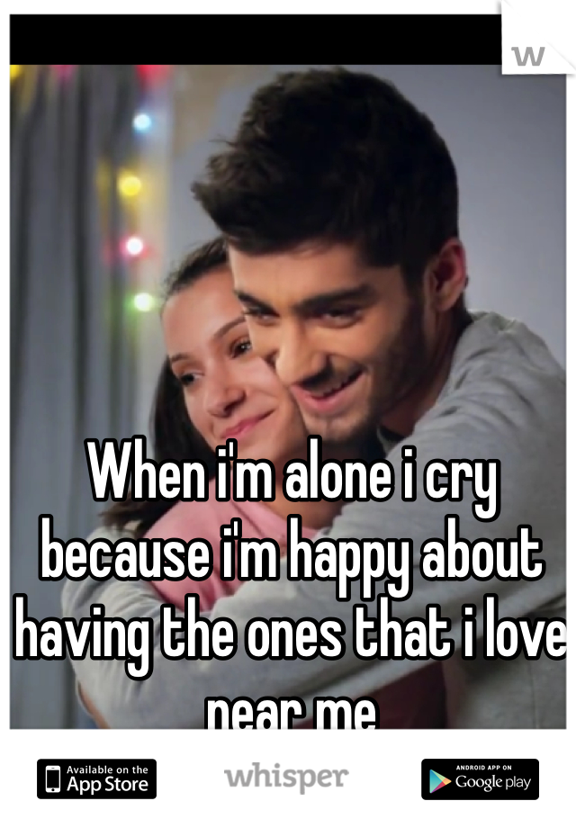 When i'm alone i cry because i'm happy about having the ones that i love near me