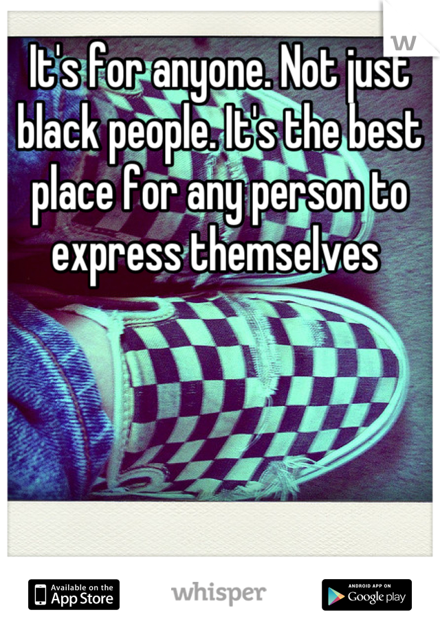 It's for anyone. Not just black people. It's the best place for any person to express themselves 