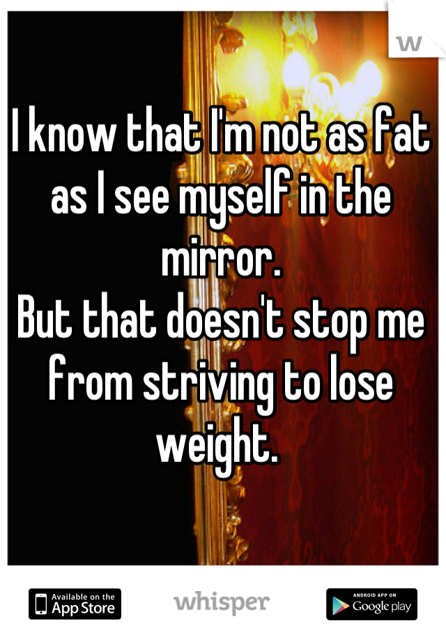 I know that I'm not as fat as I see myself in the mirror. 
But that doesn't stop me from striving to lose weight. 