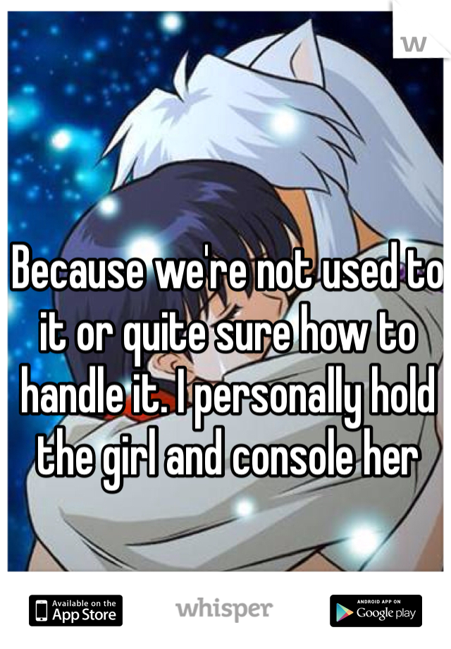 Because we're not used to it or quite sure how to handle it. I personally hold the girl and console her 