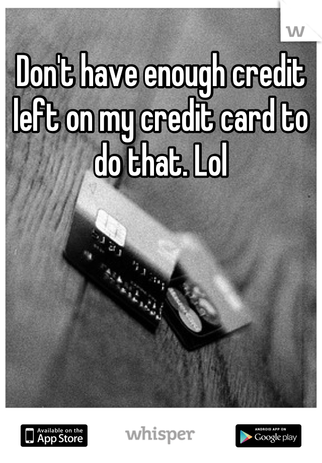 Don't have enough credit left on my credit card to do that. Lol