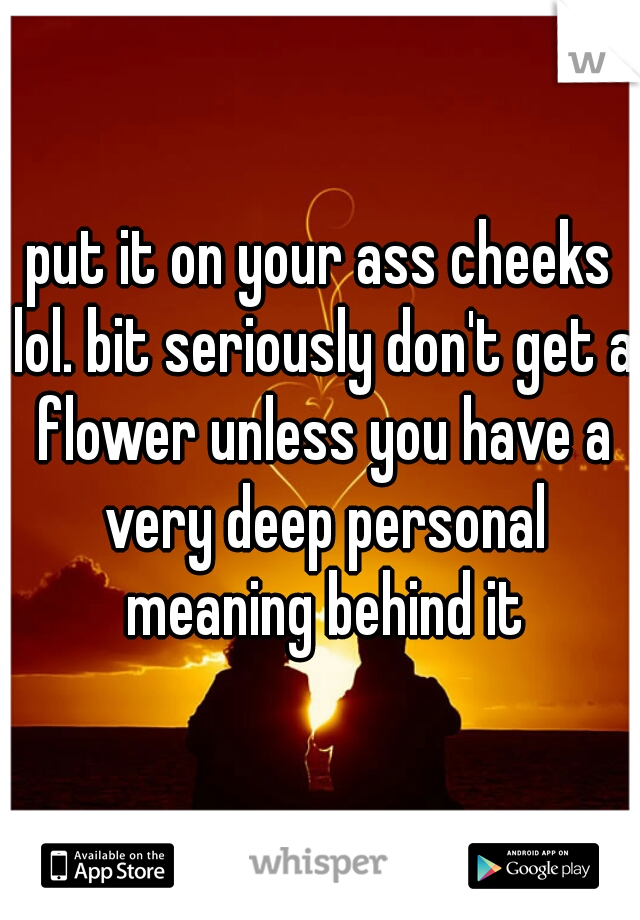 put it on your ass cheeks lol. bit seriously don't get a flower unless you have a very deep personal meaning behind it