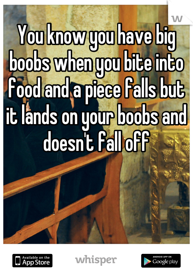 You know you have big boobs when you bite into food and a piece falls but it lands on your boobs and doesn't fall off