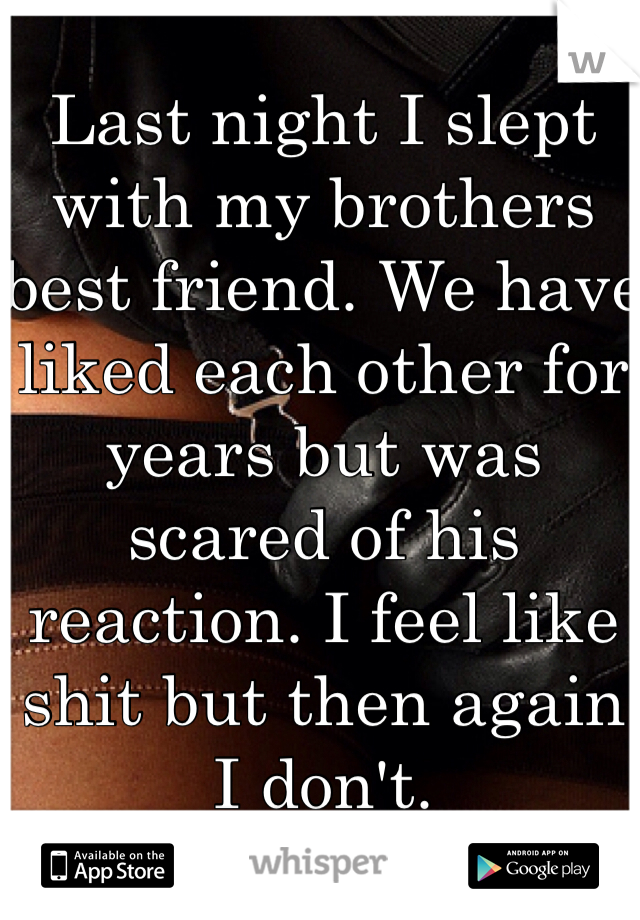 Last night I slept with my brothers best friend. We have liked each other for years but was scared of his reaction. I feel like shit but then again I don't.