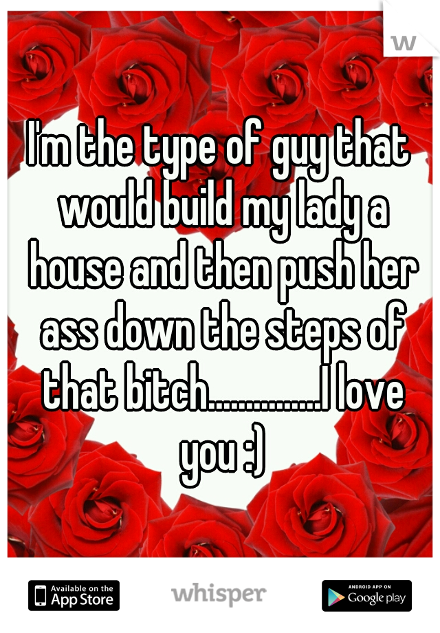 I'm the type of guy that would build my lady a house and then push her ass down the steps of that bitch...............I love you :)