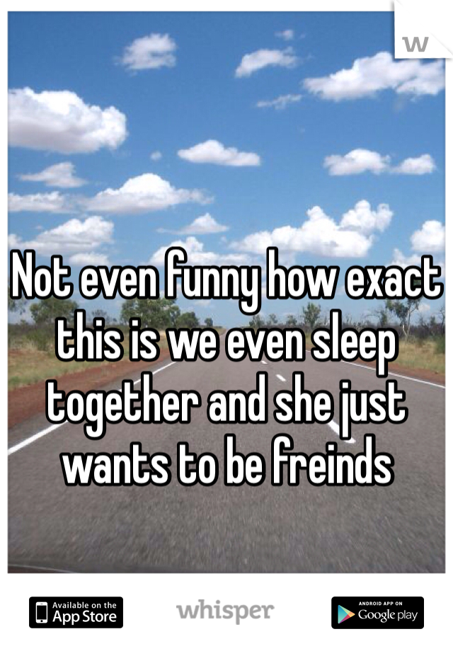 Not even funny how exact this is we even sleep together and she just wants to be freinds