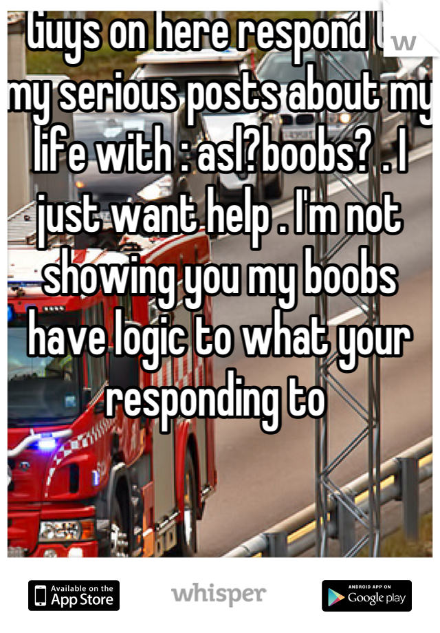 Guys on here respond to my serious posts about my life with : asl?boobs? . I just want help . I'm not showing you my boobs have logic to what your responding to 