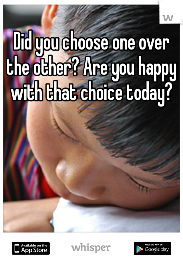 Did you choose one over the other? Are you happy with that choice today?