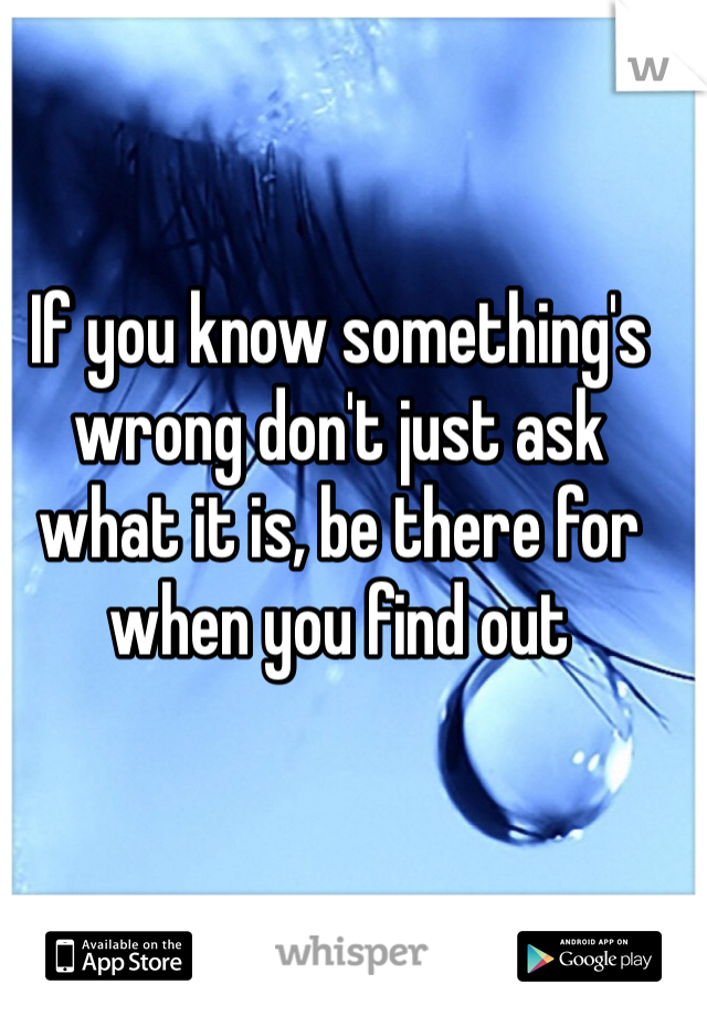 If you know something's wrong don't just ask what it is, be there for when you find out