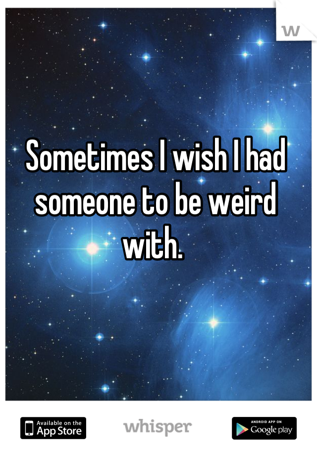 Sometimes I wish I had someone to be weird with. 
