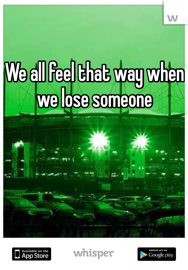 We all feel that way when we lose someone 