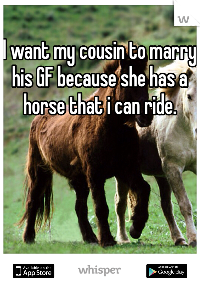 I want my cousin to marry his GF because she has a horse that i can ride. 