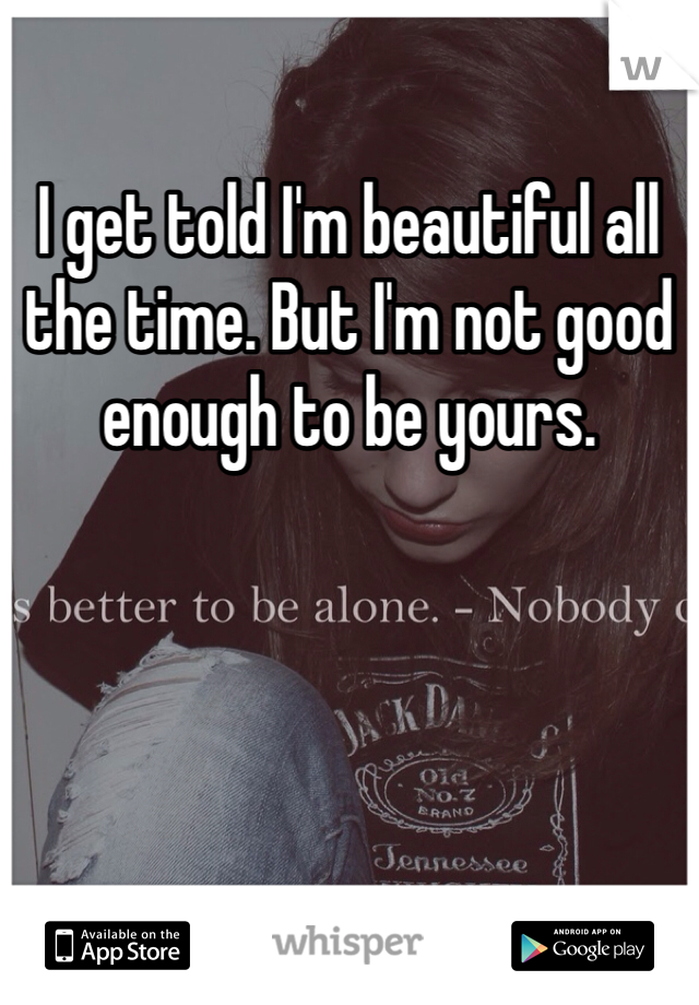 I get told I'm beautiful all the time. But I'm not good enough to be yours. 