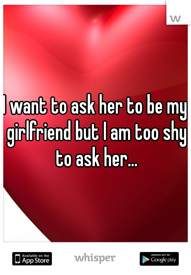 I want to ask her to be my girlfriend but I am too shy to ask her...