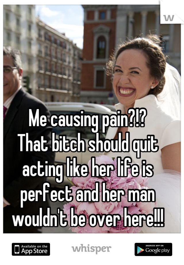 Me causing pain?!? 
That bitch should quit acting like her life is perfect and her man wouldn't be over here!!!