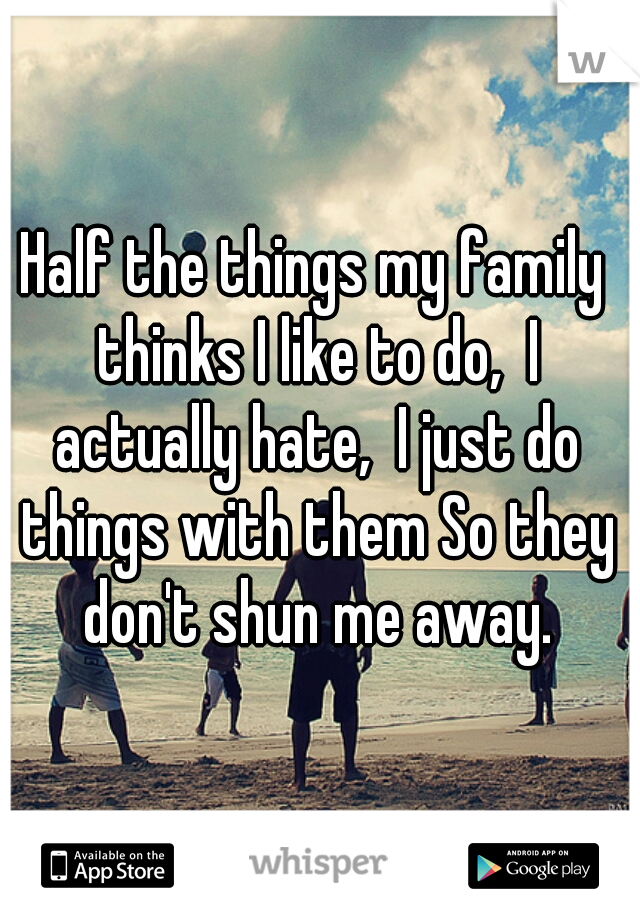 Half the things my family thinks I like to do,  I actually hate,  I just do things with them So they don't shun me away.