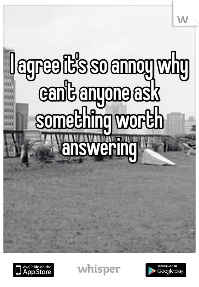 I agree it's so annoy why can't anyone ask  something worth answering