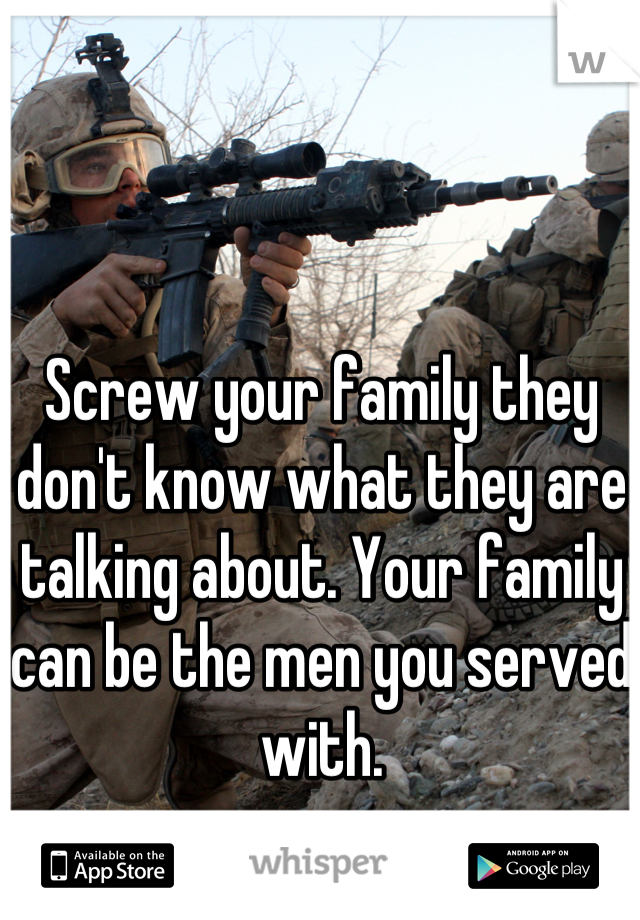 Screw your family they don't know what they are talking about. Your family can be the men you served with.