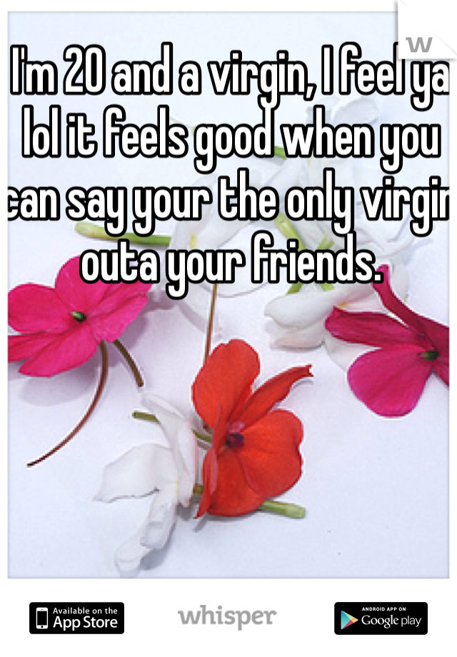 I'm 20 and a virgin, I feel ya lol it feels good when you can say your the only virgin outa your friends.