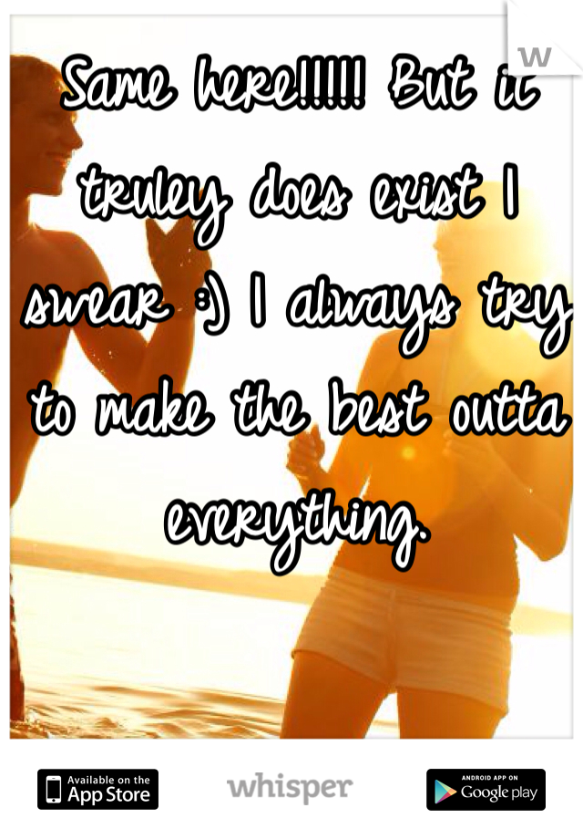 Same here!!!!! But it truley does exist I swear :) I always try to make the best outta everything.
