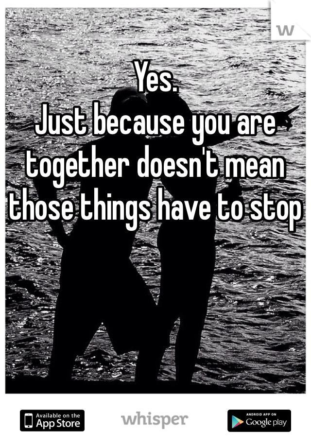 Yes. 
Just because you are together doesn't mean those things have to stop