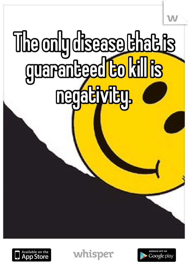 The only disease that is guaranteed to kill is negativity.
