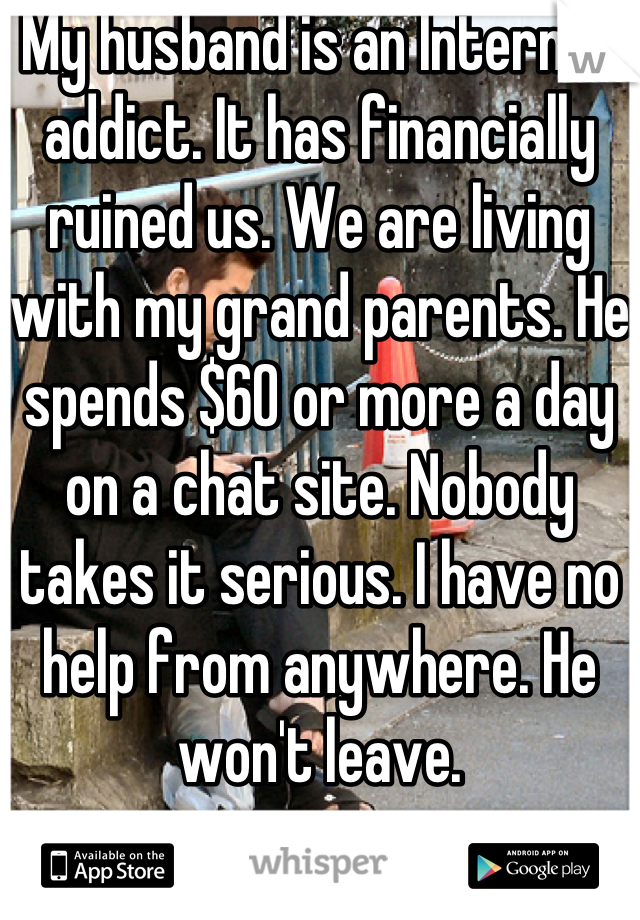 My husband is an Internet addict. It has financially ruined us. We are living with my grand parents. He spends $60 or more a day on a chat site. Nobody takes it serious. I have no help from anywhere. He won't leave.