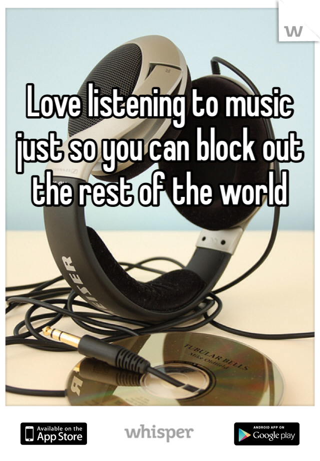 Love listening to music just so you can block out the rest of the world 