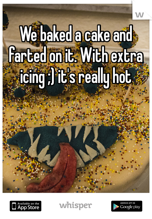 We baked a cake and farted on it. With extra icing ;) it's really hot