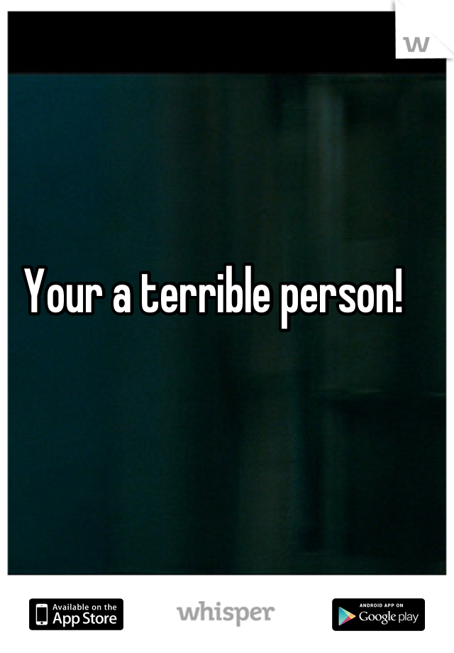 Your a terrible person!