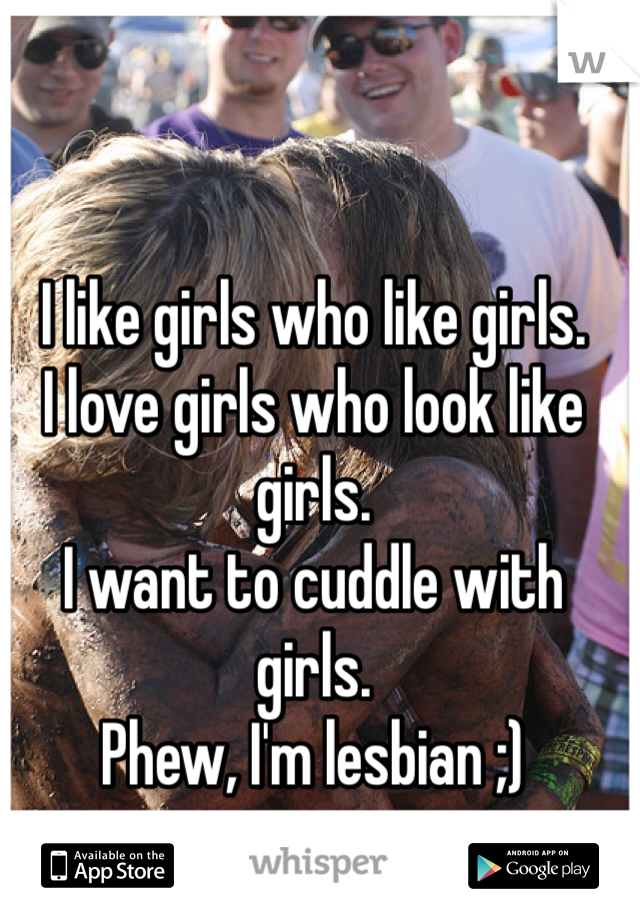 I like girls who like girls.
I love girls who look like girls.
I want to cuddle with girls.
Phew, I'm lesbian ;)