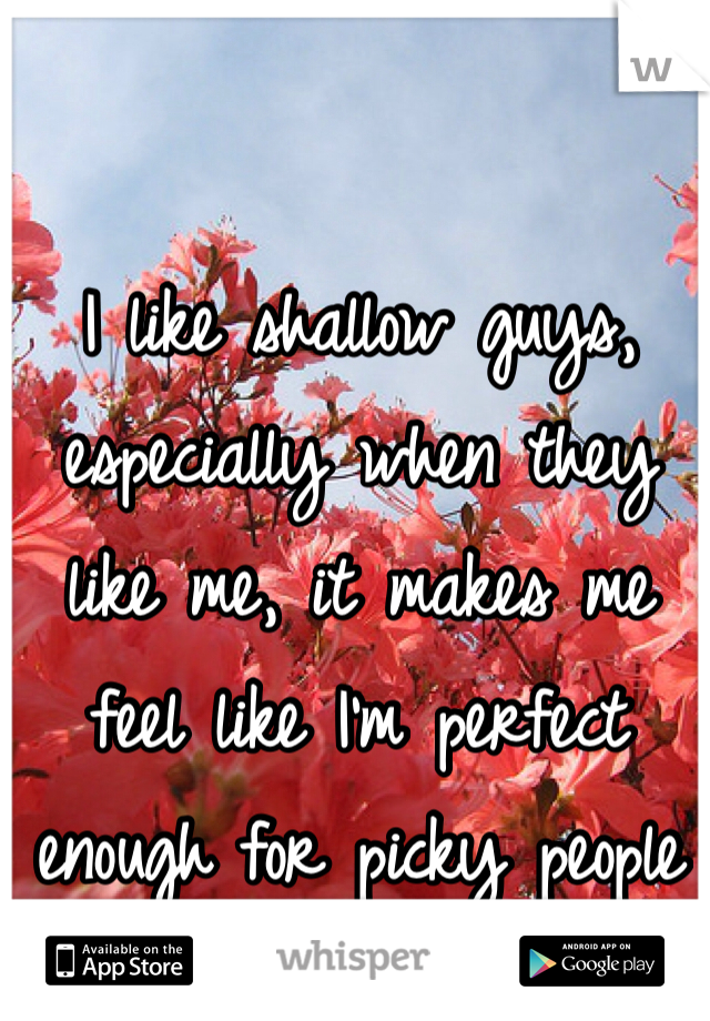 I like shallow guys, especially when they like me, it makes me feel like I'm perfect enough for picky people
