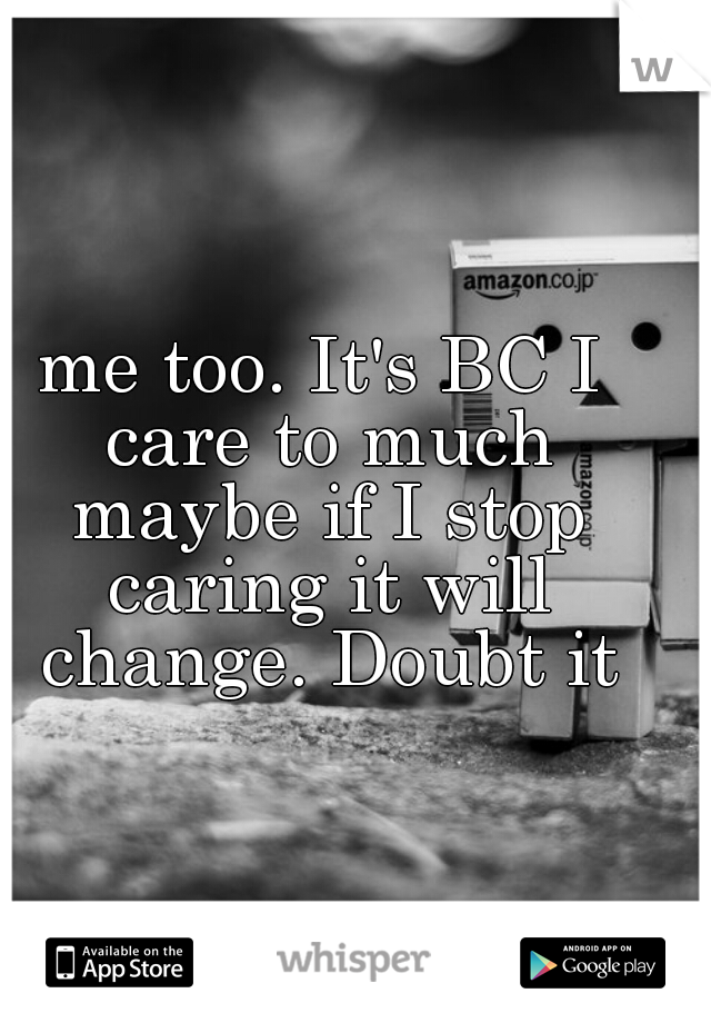 me too. It's BC I care to much maybe if I stop caring it will change. Doubt it