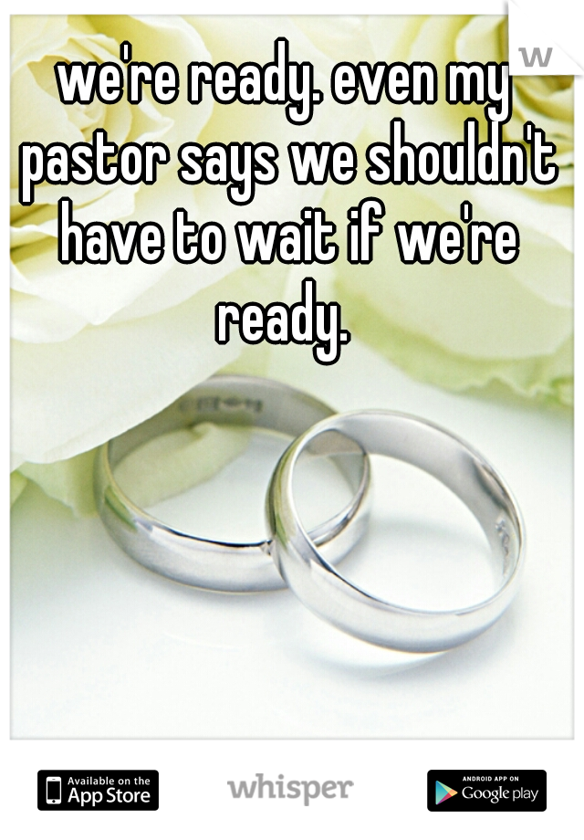 we're ready. even my pastor says we shouldn't have to wait if we're ready. 