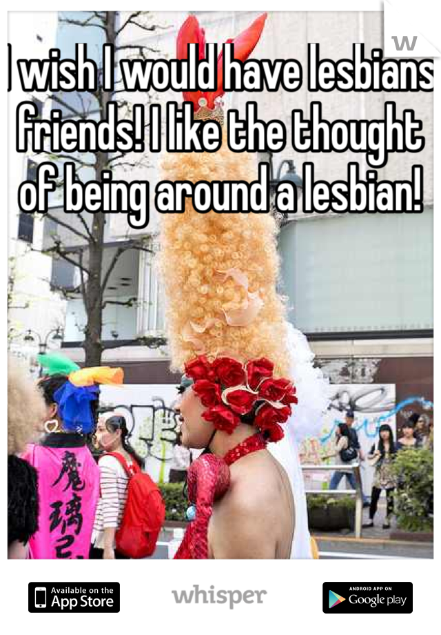 I wish I would have lesbians friends! I like the thought of being around a lesbian!