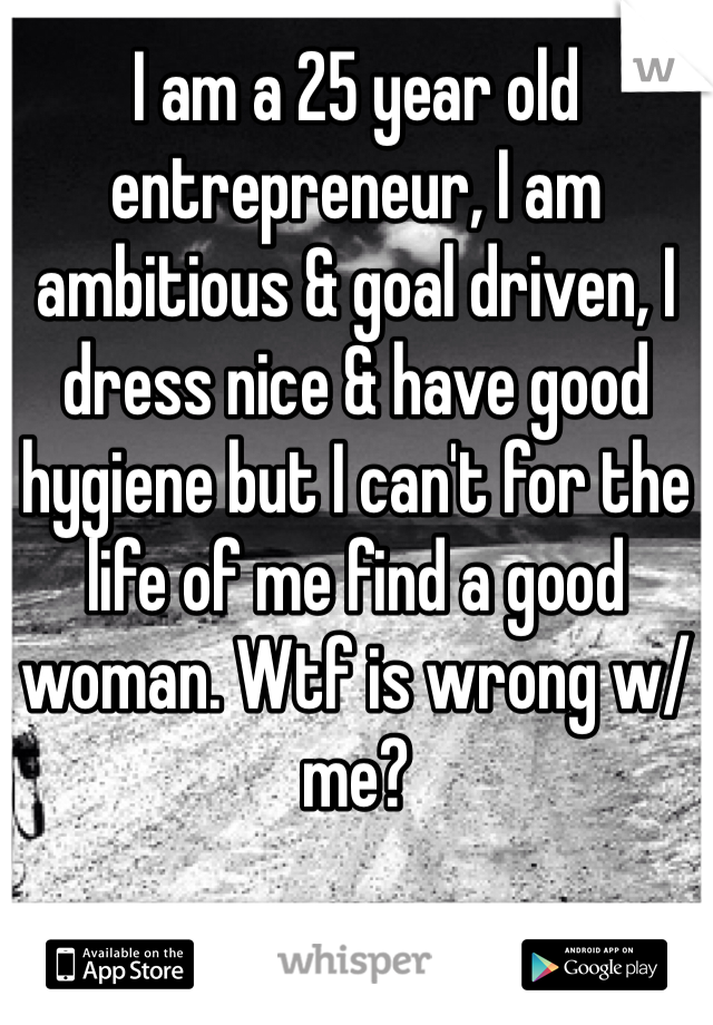 I am a 25 year old entrepreneur, I am ambitious & goal driven, I dress nice & have good hygiene but I can't for the life of me find a good woman. Wtf is wrong w/ me?