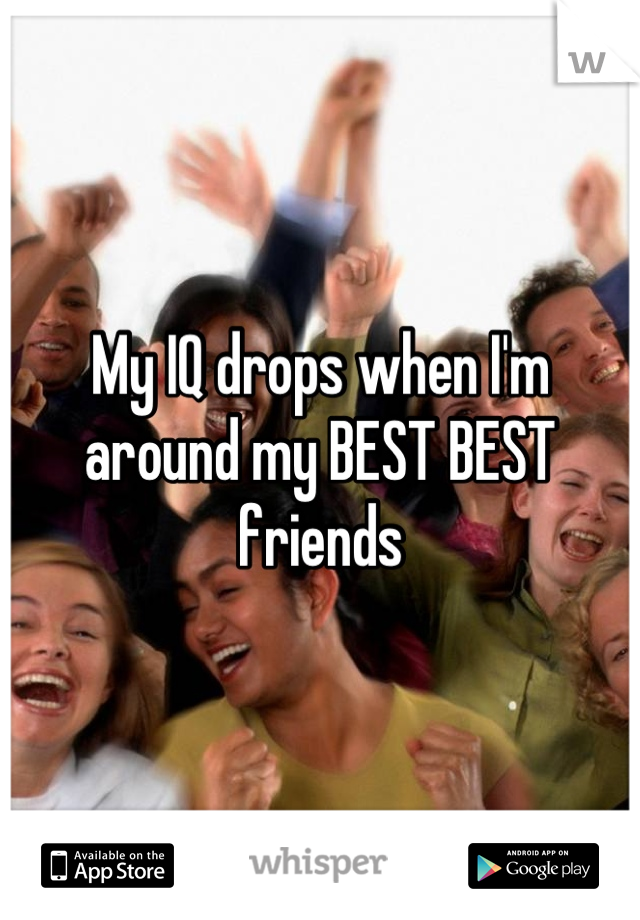 My IQ drops when I'm around my BEST BEST friends